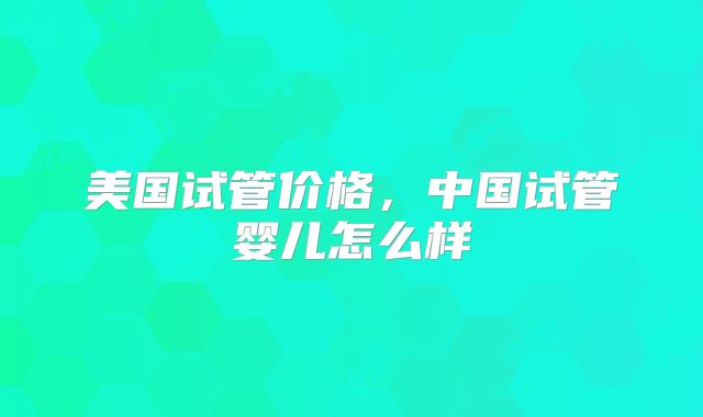 美国试管价格，中国试管婴儿怎么样