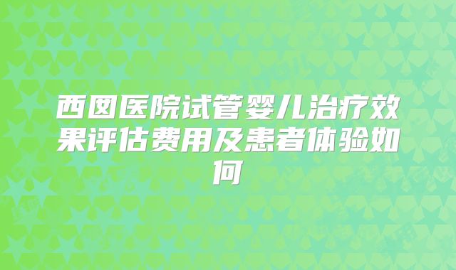 西囡医院试管婴儿治疗效果评估费用及患者体验如何