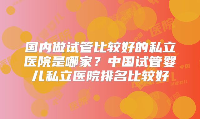 国内做试管比较好的私立医院是哪家?中国试管婴儿私立医院排名比较好