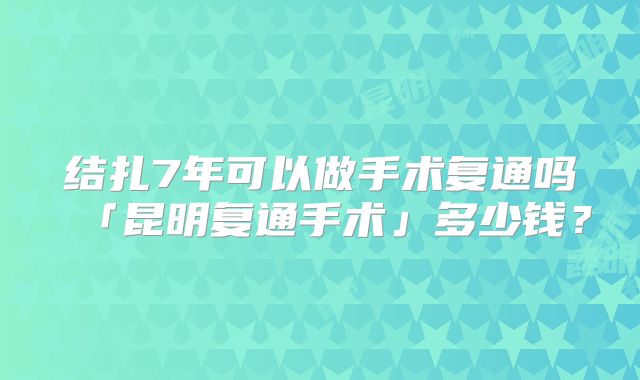 结扎7年可以做手术复通吗「昆明复通手术」多少钱?