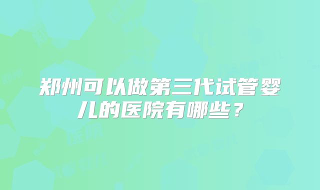 郑州可以做第三代试管婴儿的医院有哪些?