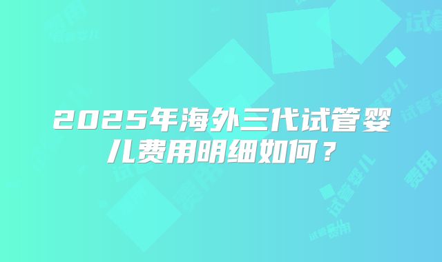 2025年海外三代试管婴儿费用明细如何?