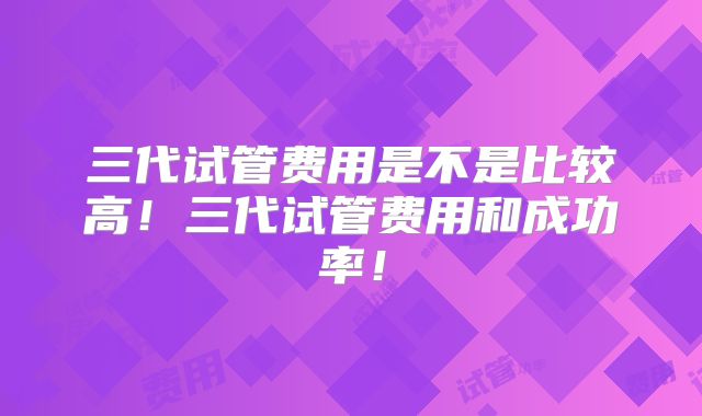 三代试管费用是不是比较高！三代试管费用和成功率！