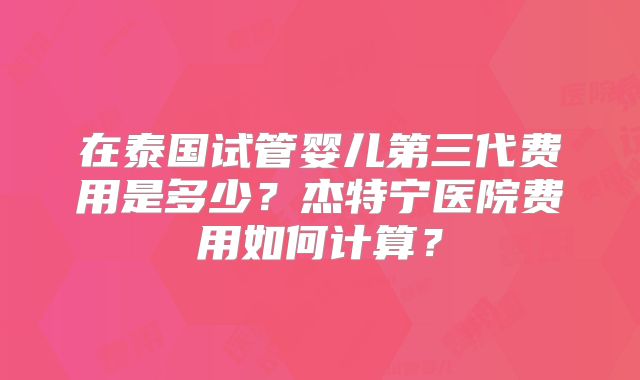 在泰国试管婴儿第三代费用是多少?杰特宁医院费用如何计算?
