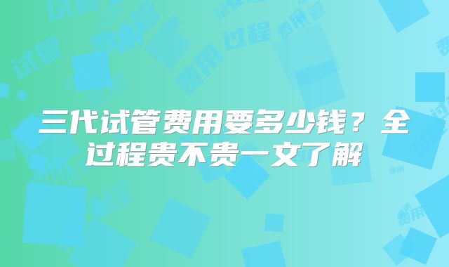 三代试管费用要多少钱?全过程贵不贵一文了解