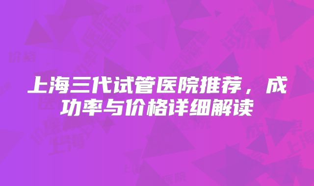 上海三代试管医院推荐,成功率与价格详细解读