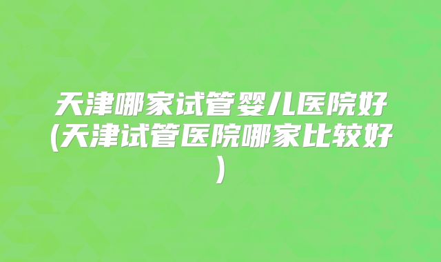 天津哪家试管婴儿医院好(天津试管医院哪家比较好)