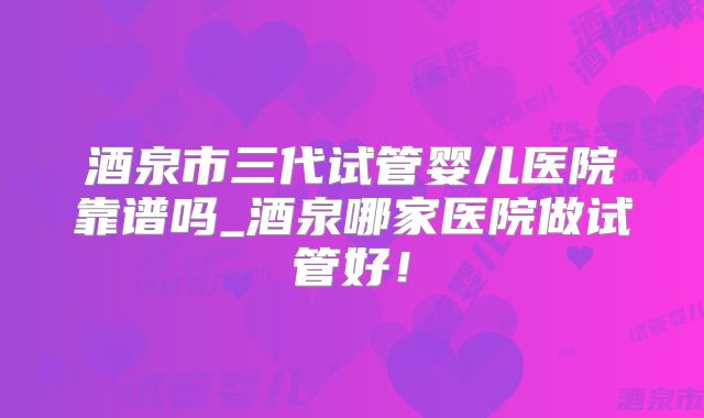 酒泉市三代试管婴儿医院靠谱吗_酒泉哪家医院做试管好!