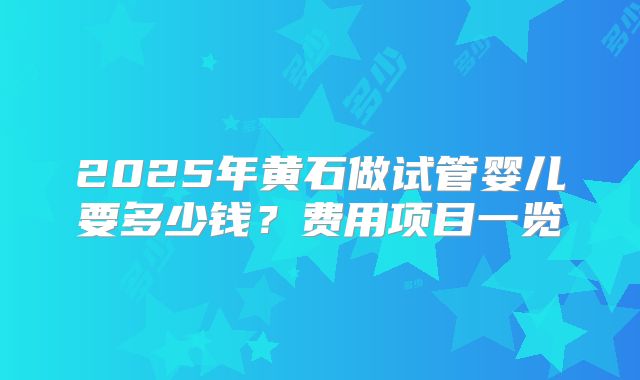 2025年黄石做试管婴儿要多少钱?费用项目一览