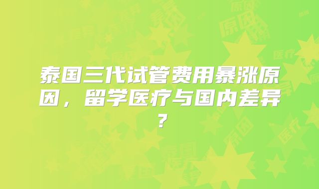 泰国三代试管费用暴涨原因,留学医疗与国内差异?