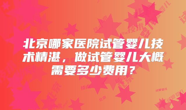 北京哪家医院试管婴儿技术精湛，做试管婴儿大概需要多少费用？
