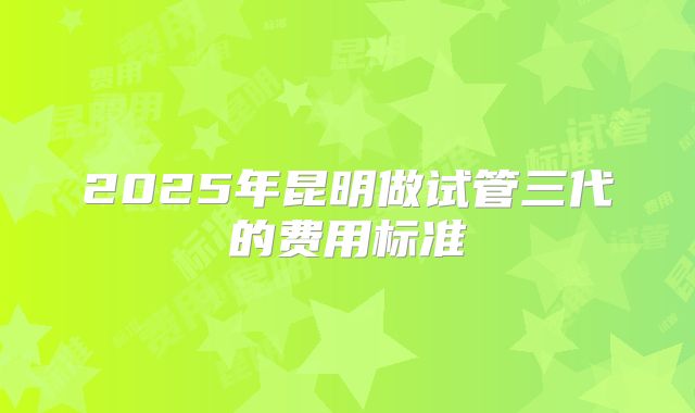 2025年昆明做试管三代的费用标准