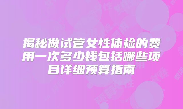 揭秘做试管女性体检的费用一次多少钱包括哪些项目详细预算指南