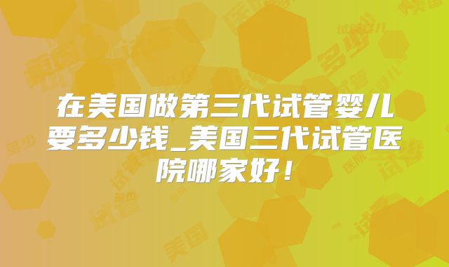 在美国做第三代试管婴儿要多少钱_美国三代试管医院哪家好!