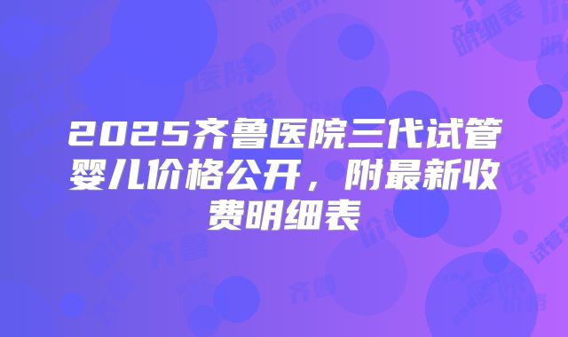 2025齐鲁医院三代试管婴儿价格公开,附最新收费明细表