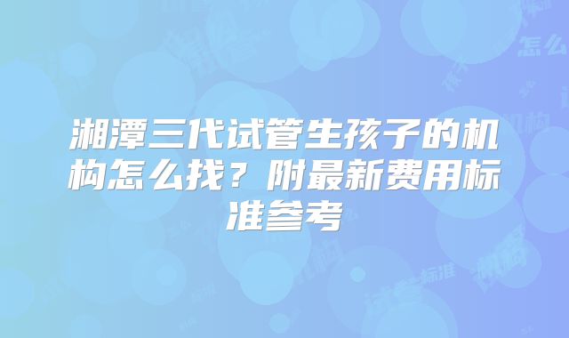 湘潭三代试管生孩子的机构怎么找?附最新费用标准参考