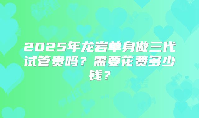 2025年龙岩单身做三代试管贵吗？需要花费多少钱？