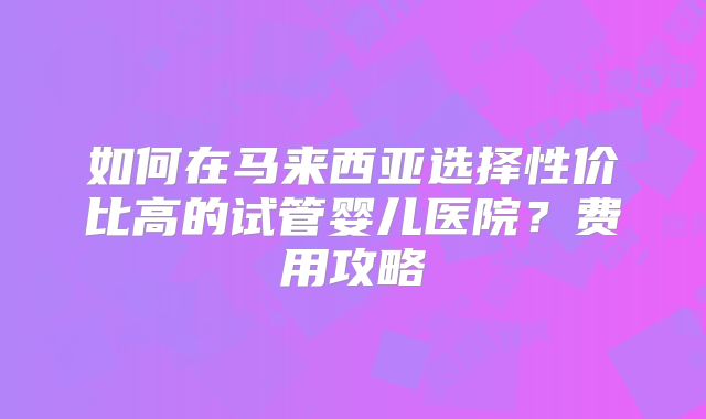 如何在马来西亚选择性价比高的试管婴儿医院?费用攻略