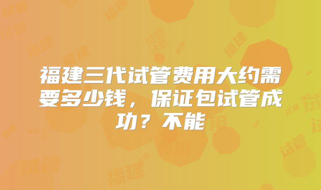 福建三代试管费用大约需要多少钱,保证包试管成功?不能