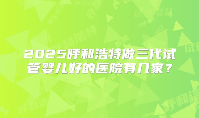 2025呼和浩特做三代试管婴儿好的医院有几家？