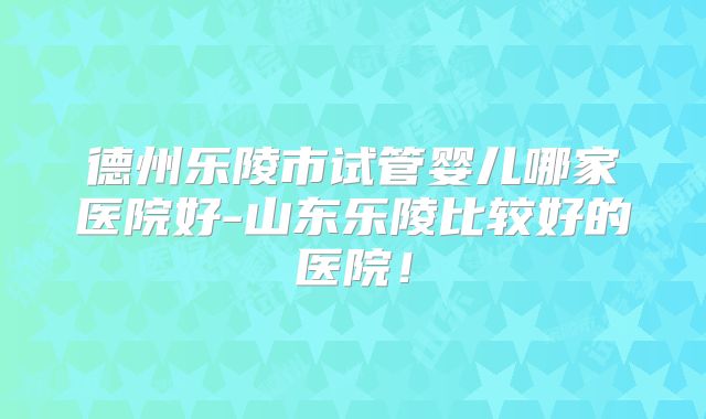 德州乐陵市试管婴儿哪家医院好-山东乐陵比较好的医院!