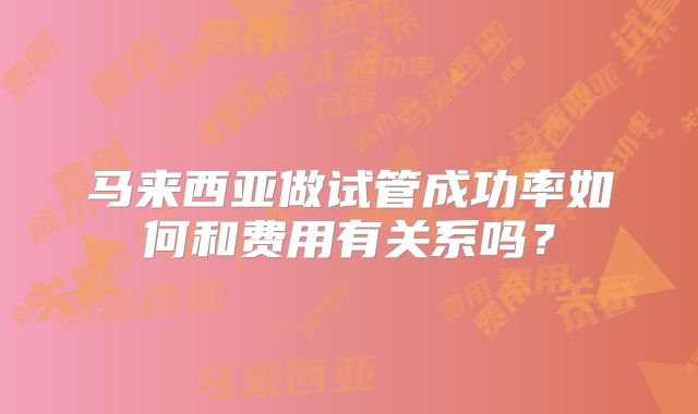 马来西亚做试管成功率如何和费用有关系吗?