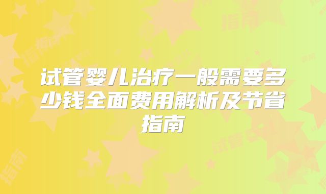 试管婴儿治疗一般需要多少钱全面费用解析及节省指南