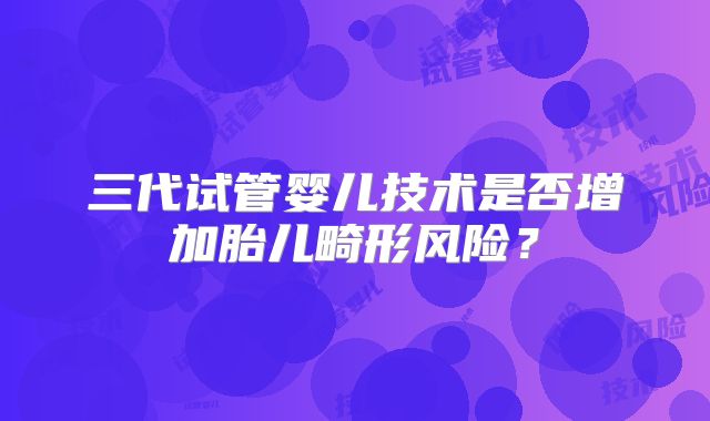 三代试管婴儿技术是否增加胎儿畸形风险？