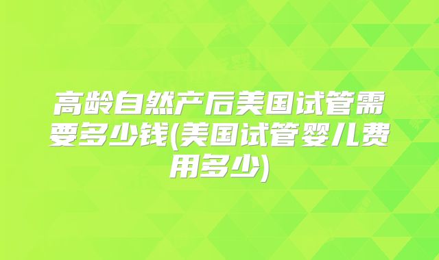 高龄自然产后美国试管需要多少钱(美国试管婴儿费用多少)