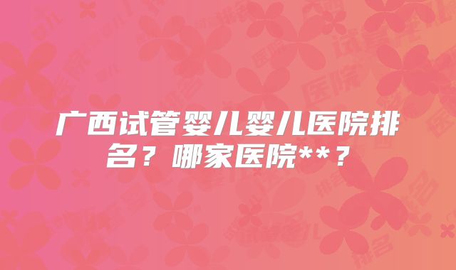 广西试管婴儿婴儿医院排名?哪家医院**?