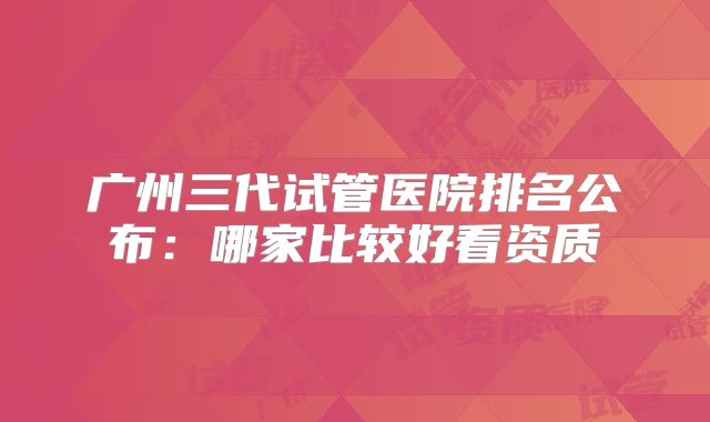 广州三代试管医院排名公布:哪家比较好看资质