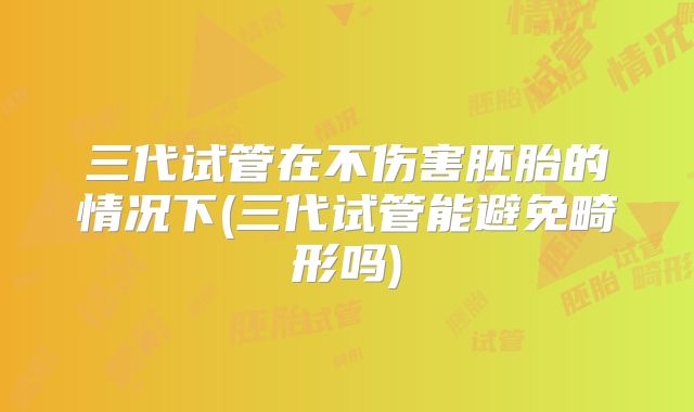 三代试管在不伤害胚胎的情况下(三代试管能避免畸形吗)