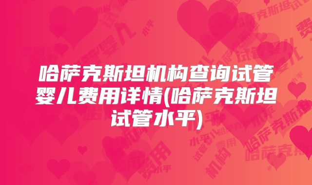 哈萨克斯坦机构查询试管婴儿费用详情(哈萨克斯坦试管水平)