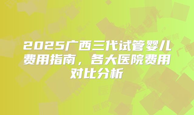 2025广西三代试管婴儿费用指南，各大医院费用对比分析