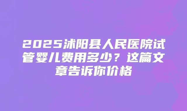 2025沭阳县人民医院试管婴儿费用多少？这篇文章告诉你价格