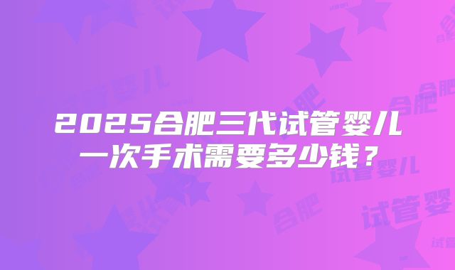2025合肥三代试管婴儿一次手术需要多少钱?