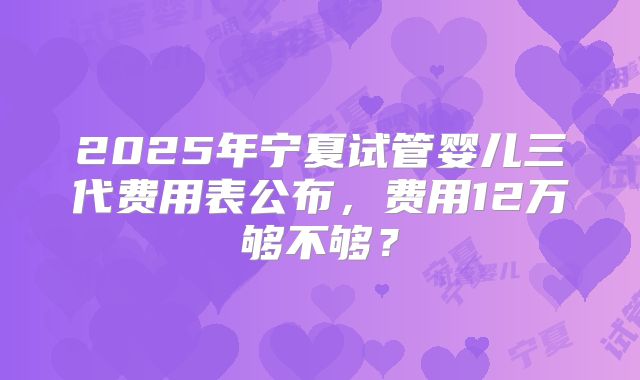 2025年宁夏试管婴儿三代费用表公布，费用12万够不够？
