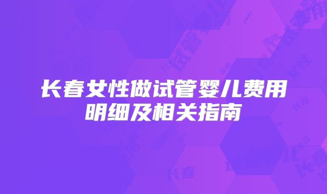 长春女性做试管婴儿费用明细及相关指南