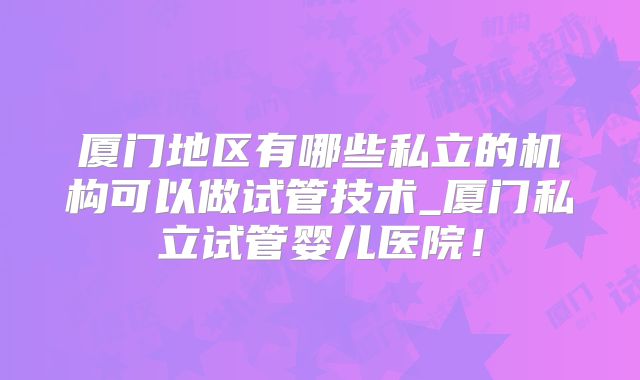 厦门地区有哪些私立的机构可以做试管技术_厦门私立试管婴儿医院！