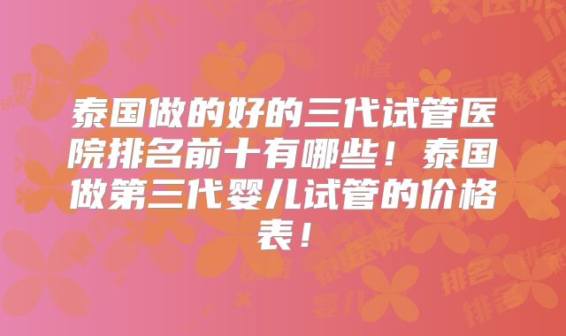 泰国做的好的三代试管医院排名前十有哪些!泰国做第三代婴儿试管的价格表!
