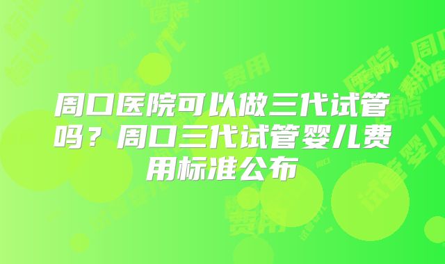 周口医院可以做三代试管吗？周口三代试管婴儿费用标准公布