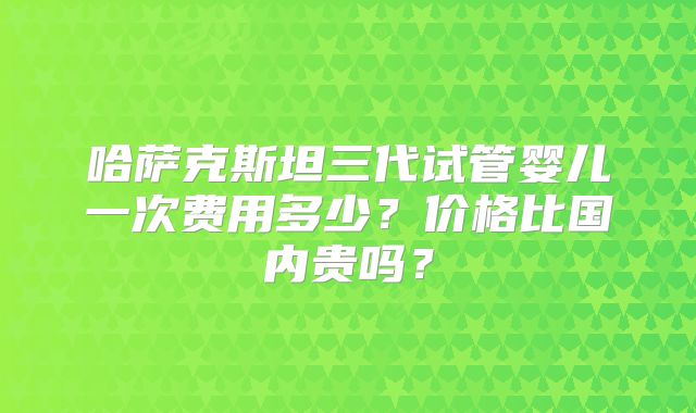 哈萨克斯坦三代试管婴儿一次费用多少？价格比国内贵吗？