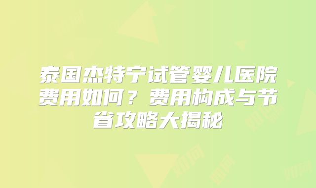 泰国杰特宁试管婴儿医院费用如何？费用构成与节省攻略大揭秘