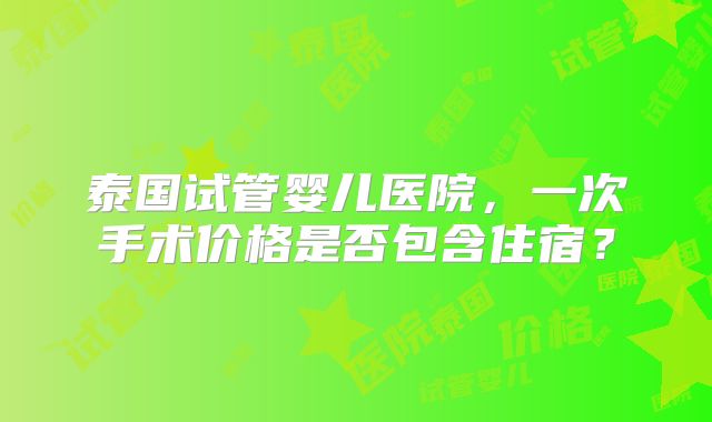 泰国试管婴儿医院,一次手术价格是否包含住宿?