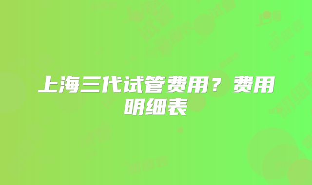 上海三代试管费用？费用明细表