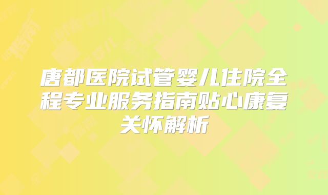 唐都医院试管婴儿住院全程专业服务指南贴心康复关怀解析
