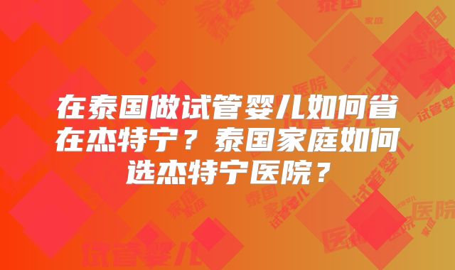 在泰国做试管婴儿如何省在杰特宁?泰国家庭如何选杰特宁医院?