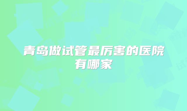 青岛做试管最厉害的医院有哪家