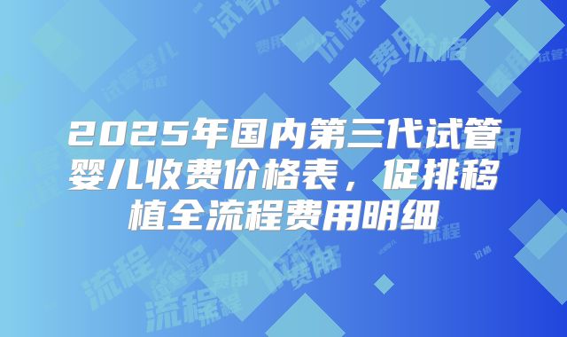 2025年国内第三代试管婴儿收费价格表,促排移植全流程费用明细