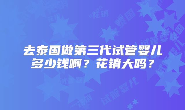 去泰国做第三代试管婴儿多少钱啊?花销大吗?